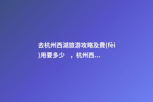 去杭州西湖旅游攻略及費(fèi)用要多少，杭州西湖旅游一周需要多少錢，點(diǎn)擊這篇全明白